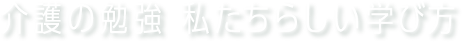 介護の勉強 私たちらしい学び方